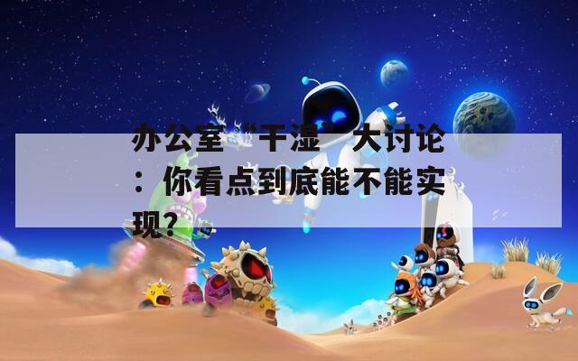 辦公室“干濕”大討論：你看點到底能不能實現(xiàn)？