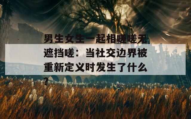 男生女生一起相嗟嗟無遮擋嗟：當社交邊界被重新定義時發(fā)生了什么？