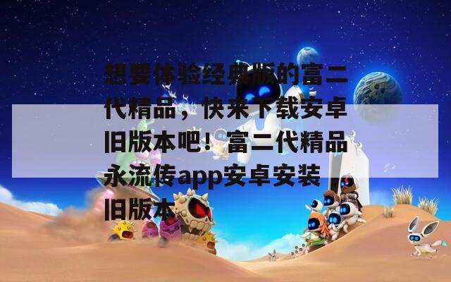 想要體驗(yàn)經(jīng)典版的富二代精品，快來(lái)下載安卓舊版本吧！富二代精品永流傳app安卓安裝舊版本