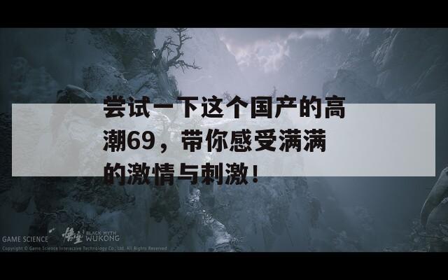 嘗試一下這個(gè)國(guó)產(chǎn)的高潮69，帶你感受滿滿的激情與刺激！