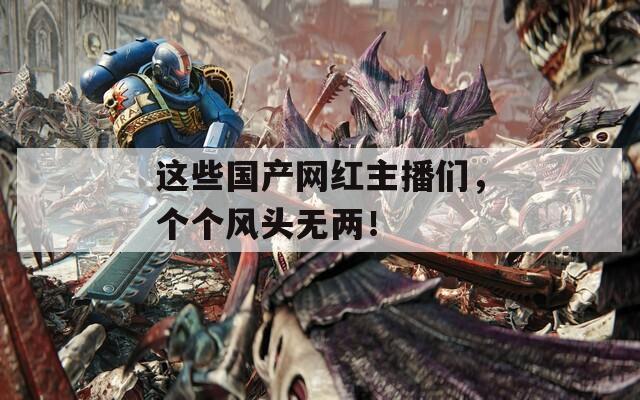 這些國產(chǎn)網(wǎng)紅主播們，個個風(fēng)頭無兩！