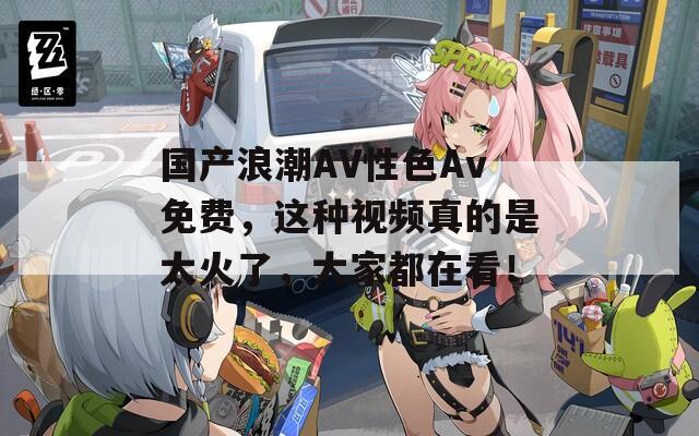 國產(chǎn)浪潮AV性色Av免費，這種視頻真的是太火了，大家都在看！