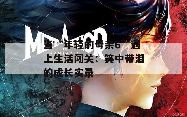 當(dāng)“年輕的母親6”遇上生活闖關(guān)：笑中帶淚的成長(zhǎng)實(shí)錄