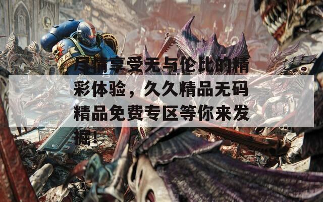 盡情享受無與倫比的精彩體驗(yàn)，久久精品無碼精品免費(fèi)專區(qū)等你來發(fā)掘！