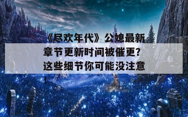 《盡歡年代》公媳最新章節(jié)更新時間被催更？這些細(xì)節(jié)你可能沒注意！