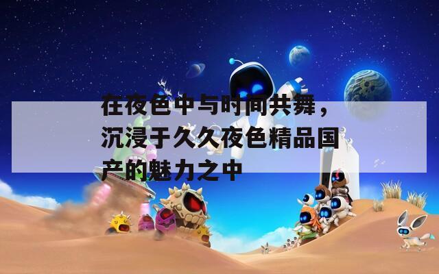在夜色中與時間共舞，沉浸于久久夜色精品國產(chǎn)的魅力之中