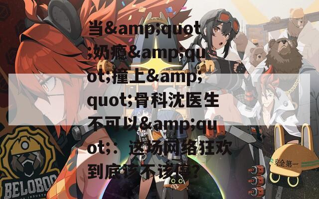當&quot;奶癮&quot;撞上&quot;骨科沈醫(yī)生不可以&quot;：這場網(wǎng)絡(luò)狂歡到底該不該停？