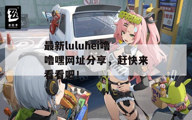 最新luluhei嚕嚕嘿網(wǎng)址分享，趕快來(lái)看看吧！