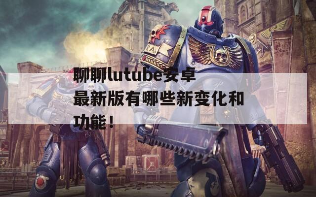 聊聊lutube安卓最新版有哪些新變化和功能！