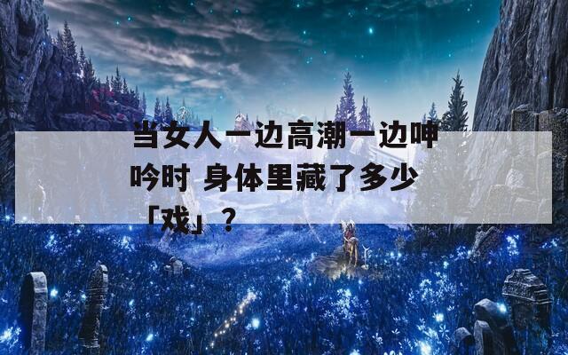 當(dāng)女人一邊高潮一邊呻吟時(shí) 身體里藏了多少「戲」？