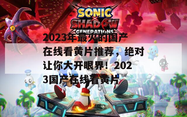 2023年最火的國產(chǎn)在線看黃片推薦，絕對讓你大開眼界！2023國產(chǎn)在線看黃片