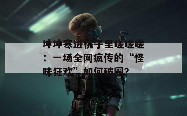 坤坤寒進桃子里嗟嗟嗟：一場全網(wǎng)瘋傳的“怪味狂歡”如何破圈？