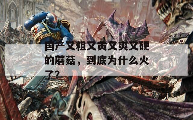 國產(chǎn)又粗又黃又爽又硬的蘑菇，到底為什么火了？