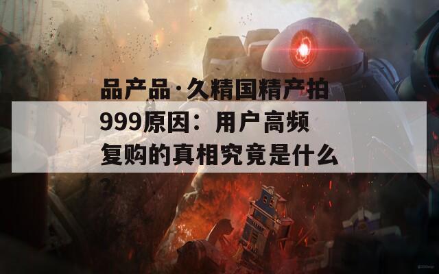 品產(chǎn)品·久精國精產(chǎn)拍999原因：用戶高頻復(fù)購的真相究竟是什么？