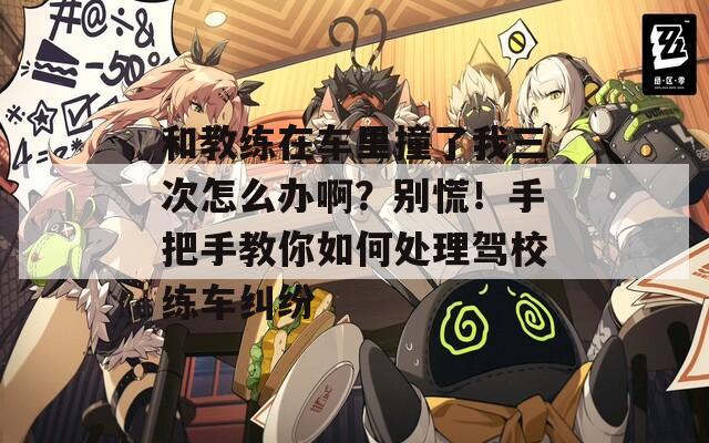 和教練在車?yán)镒擦宋胰卧趺崔k啊？別慌！手把手教你如何處理駕校練車糾紛