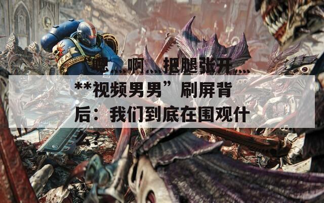 “嗯灬啊灬把腿張開灬**視頻男男”刷屏背后：我們到底在圍觀什么？
