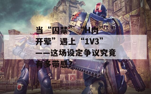 當“囚禁”“H肉”“開葷”遇上“1V3”——這場設定爭議究竟有多帶感？