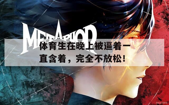 體育生在晚上被逼著一直含著，完全不放松！