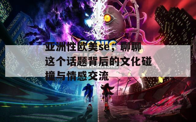亞洲性歐美se，聊聊這個話題背后的文化碰撞與情感交流