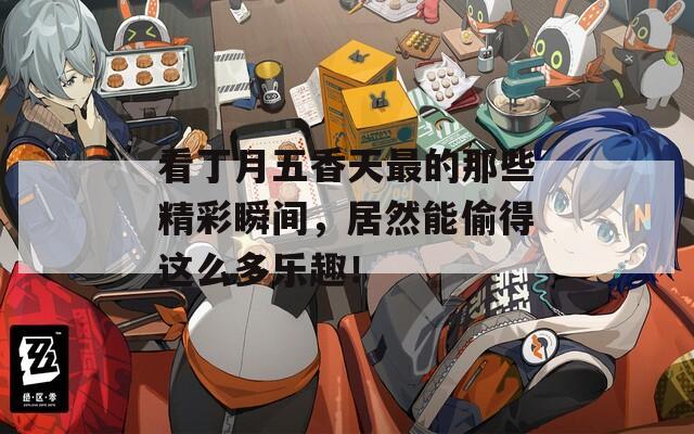 看丁月五香天最的那些精彩瞬間，居然能偷得這么多樂趣！