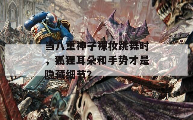當八重神子裸妝跳舞時，狐貍耳朵和手勢才是隱藏細節(jié)？