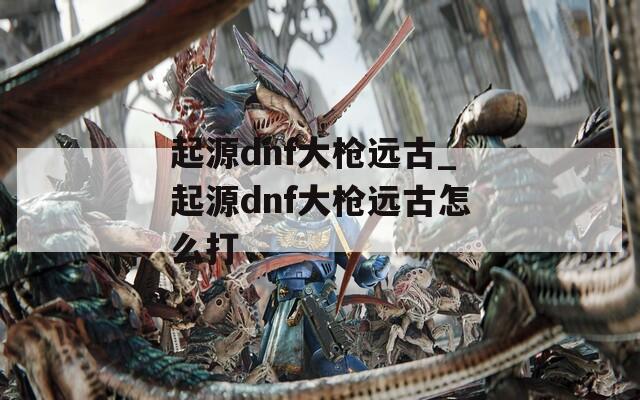 起源dnf大槍遠(yuǎn)古_起源dnf大槍遠(yuǎn)古怎么打