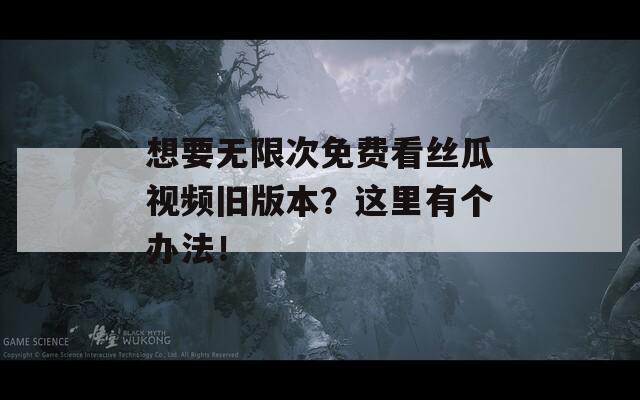 想要無限次免費(fèi)看絲瓜視頻舊版本？這里有個辦法！