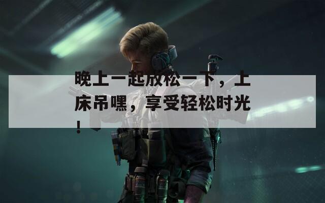 晚上一起放松一下，上床吊嘿，享受輕松時(shí)光！