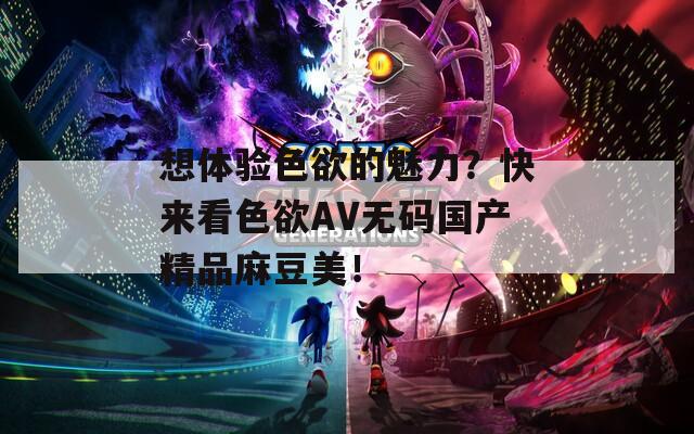 想體驗(yàn)色欲的魅力？快來看色欲AV無碼國(guó)產(chǎn)精品麻豆美！