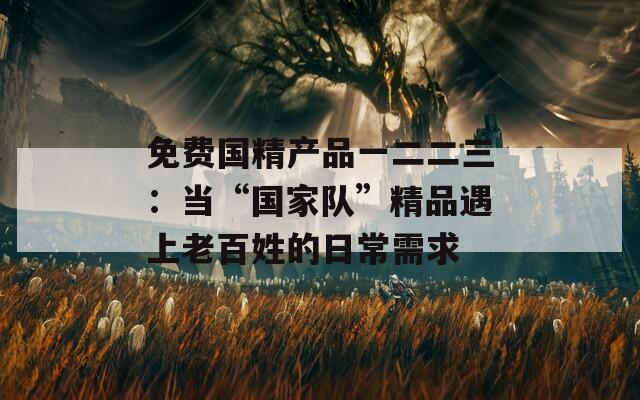 免費國精產品一二二三：當“國家隊”精品遇上老百姓的日常需求