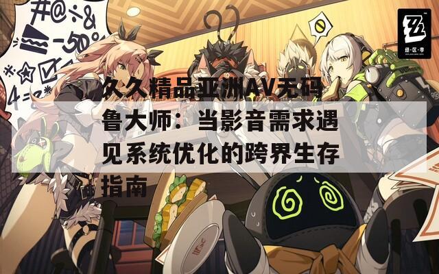 久久精品亞洲AV無(wú)碼魯大師：當(dāng)影音需求遇見(jiàn)系統(tǒng)優(yōu)化的跨界生存指南