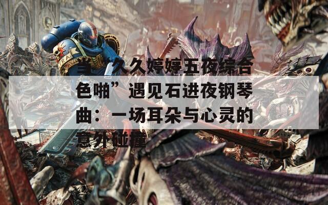 當(dāng)“久久婷婷五夜綜合色啪”遇見石進(jìn)夜鋼琴曲：一場耳朵與心靈的意外碰撞