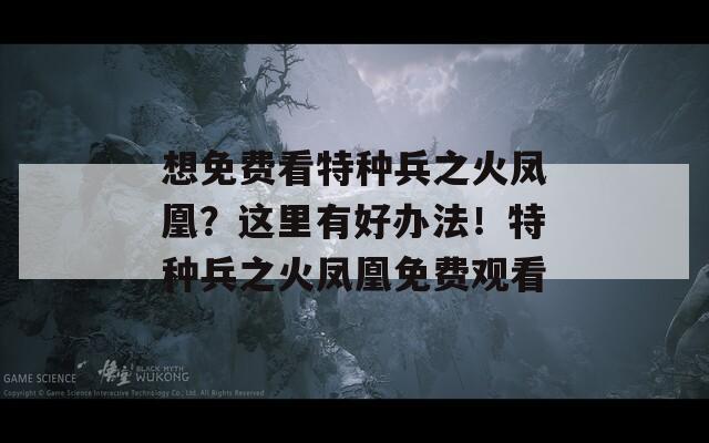 想免費(fèi)看特種兵之火鳳凰？這里有好辦法！特種兵之火鳳凰免費(fèi)觀看