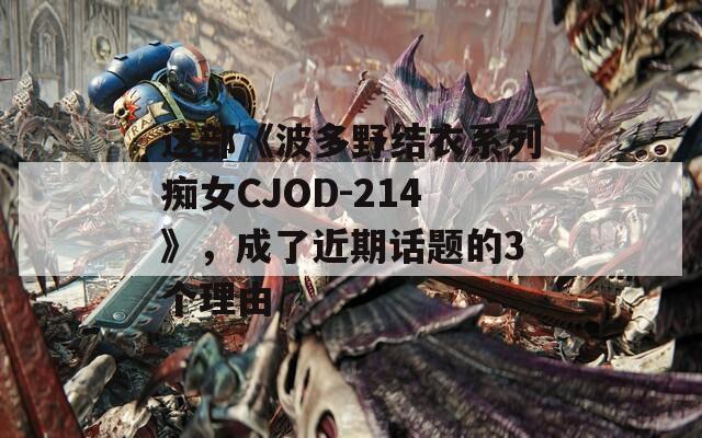 這部《波多野結(jié)衣系列癡女CJOD-214》，成了近期話(huà)題的3個(gè)理由