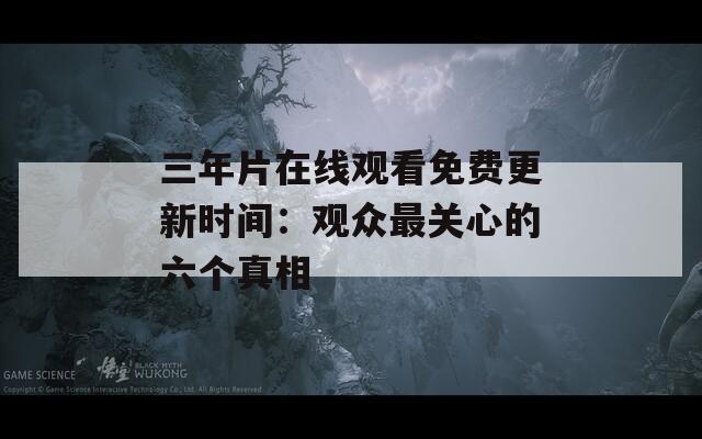 三年片在線觀看免費更新時間：觀眾最關(guān)心的六個真相