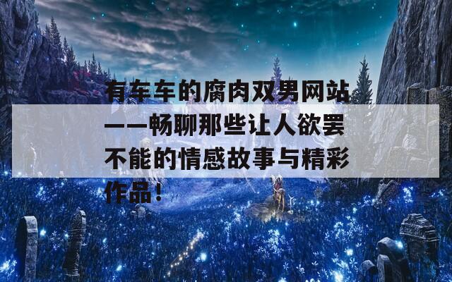有車車的腐肉雙男網(wǎng)站——暢聊那些讓人欲罷不能的情感故事與精彩作品！