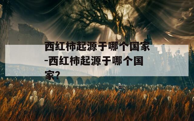西紅柿起源于哪個(gè)國(guó)家-西紅柿起源于哪個(gè)國(guó)家？