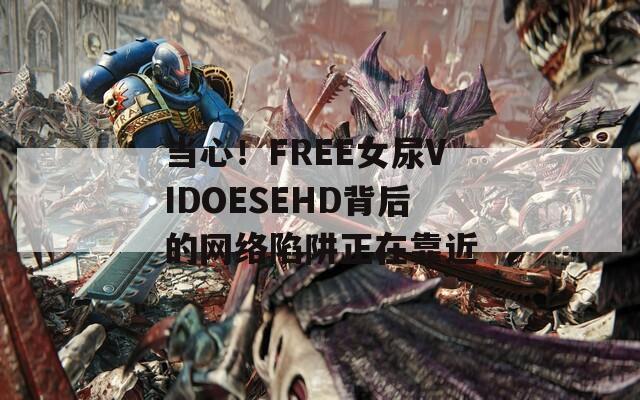 當心！FREE女尿VIDOESEHD背后的網(wǎng)絡陷阱正在靠近
