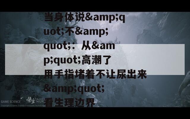 當(dāng)身體說(shuō)&quot;不&quot;：從&quot;高潮了用手指堵著不讓尿出來(lái)&quot;看生理邊界