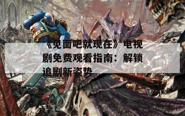 《見面吧就現(xiàn)在》電視劇免費(fèi)觀看指南：解鎖追劇新姿勢(shì)