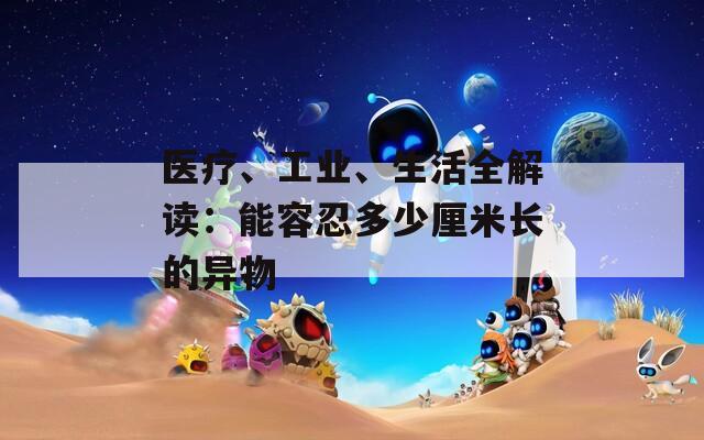 醫(yī)療、工業(yè)、生活全解讀：能容忍多少厘米長(zhǎng)的異物