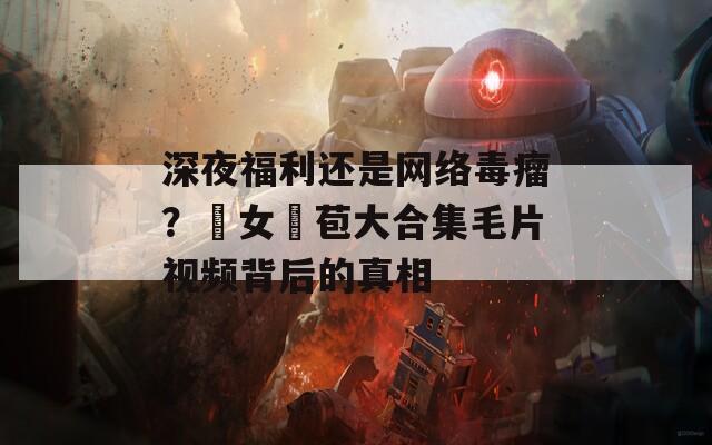 深夜福利還是網(wǎng)絡(luò)毒瘤？處女開苞大合集毛片視頻背后的真相