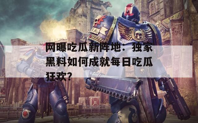 網(wǎng)曝吃瓜新陣地：獨(dú)家黑料如何成就每日吃瓜狂歡？