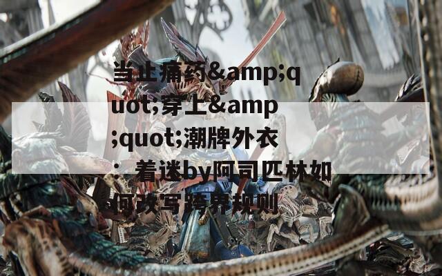 當(dāng)止痛藥&quot;穿上&quot;潮牌外衣：著迷by阿司匹林如何改寫跨界規(guī)則