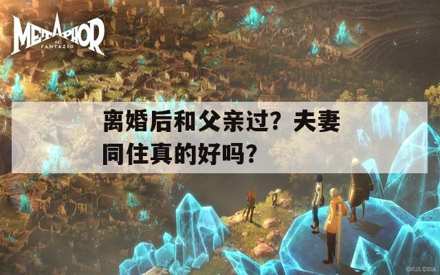 離婚后和父親過？夫妻同住真的好嗎？