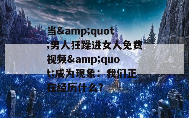 當&quot;男人狂躁進女人免費視頻&quot;成為現(xiàn)象：我們正在經(jīng)歷什么？