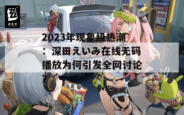 2023年現(xiàn)象級熱潮：深田えいみ在線無碼播放為何引發(fā)全網(wǎng)討論？