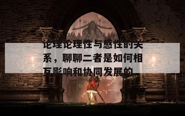 論理論理性與感性的關(guān)系，聊聊二者是如何相互影響和協(xié)同發(fā)展的