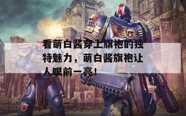看萌白醬穿上旗袍的獨特魅力，萌白醬旗袍讓人眼前一亮！
