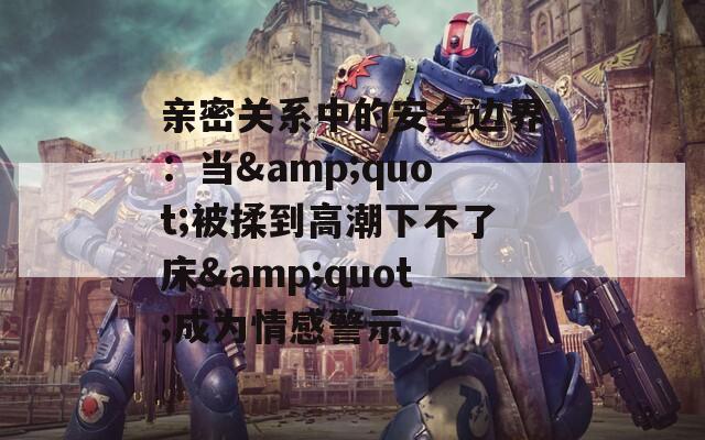 親密關系中的安全邊界：當&quot;被揉到高潮下不了床&quot;成為情感警示